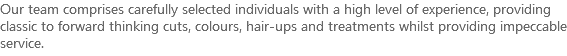Our team comprises carefully selected individuals with a high level of experience, providing classic to forward thinking cuts, colours, hair-ups and treatments whilst providing impeccable service. 